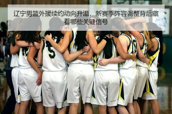 辽宁男篮外援续约动向升温，新赛季阵容调整背后藏着哪些关键信号